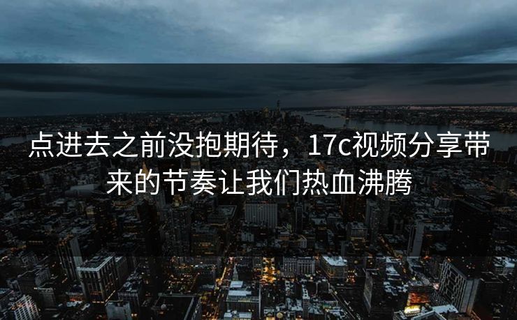 点进去之前没抱期待，17c视频分享带来的节奏让我们热血沸腾