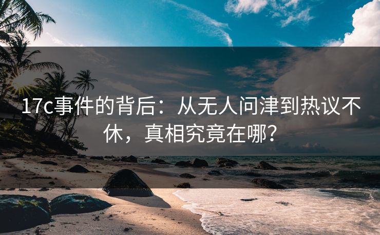 17c事件的背后：从无人问津到热议不休，真相究竟在哪？