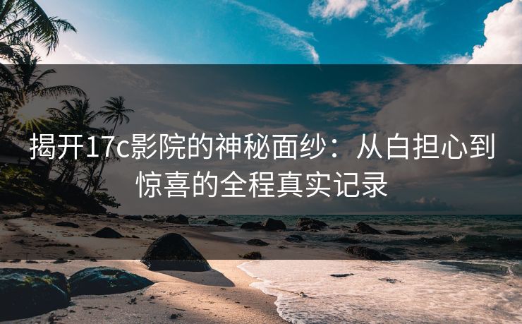 揭开17c影院的神秘面纱：从白担心到惊喜的全程真实记录
